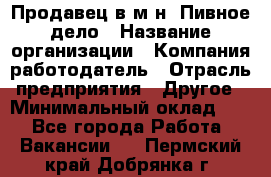 Продавец в м-н "Пивное дело › Название организации ­ Компания-работодатель › Отрасль предприятия ­ Другое › Минимальный оклад ­ 1 - Все города Работа » Вакансии   . Пермский край,Добрянка г.